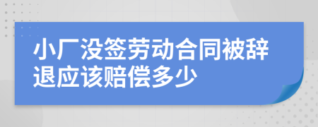 小厂没签劳动合同被辞退应该赔偿多少