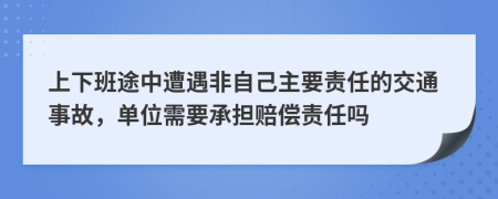 上下班途中遭遇非自己主要责任的交通事故，单位需要承担赔偿责任吗