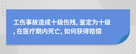 工伤事故造成十级伤残, 鉴定为十级, 在医疗期内死亡, 如何获得赔偿