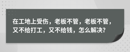 在工地上受伤，老板不管，老板不管，又不给打工，又不给钱，怎么解决？