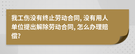 我工伤没有终止劳动合同, 没有用人单位提出解除劳动合同, 怎么办理赔偿？