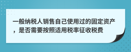 一般纳税人销售自己使用过的固定资产，是否需要按照适用税率征收税费