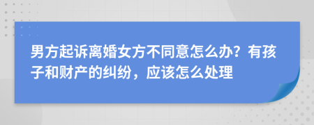 男方起诉离婚女方不同意怎么办？有孩子和财产的纠纷，应该怎么处理