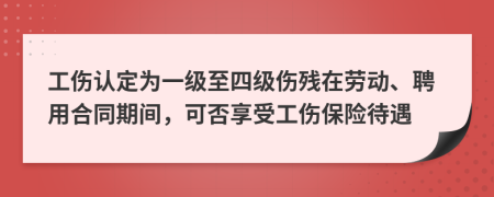 工伤认定为一级至四级伤残在劳动、聘用合同期间，可否享受工伤保险待遇