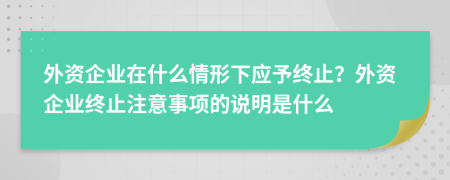 外资企业在什么情形下应予终止？外资企业终止注意事项的说明是什么