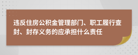 违反住房公积金管理部门、职工履行查封、封存义务的应承担什么责任
