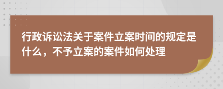 行政诉讼法关于案件立案时间的规定是什么，不予立案的案件如何处理