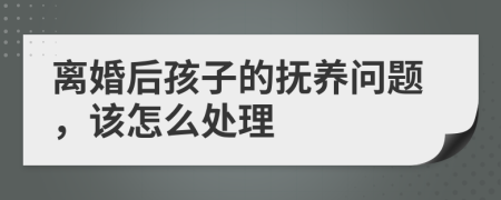 离婚后孩子的抚养问题，该怎么处理