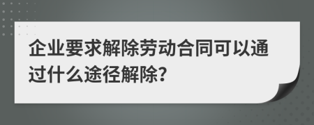 企业要求解除劳动合同可以通过什么途径解除？