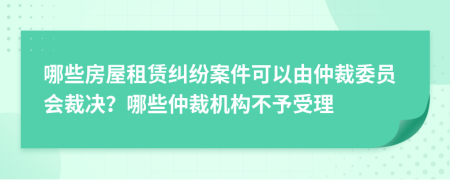 哪些房屋租赁纠纷案件可以由仲裁委员会裁决？哪些仲裁机构不予受理