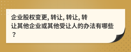 企业股权变更, 转让, 转让, 转让其他企业或其他受让人的办法有哪些？