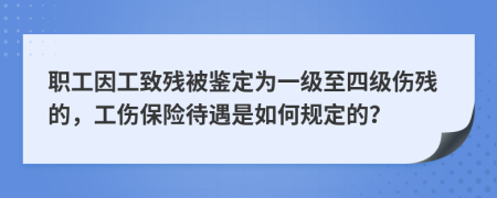 职工因工致残被鉴定为一级至四级伤残的，工伤保险待遇是如何规定的？