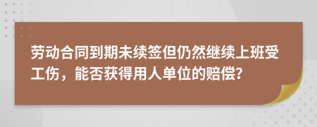 劳动合同到期未续签但仍然继续上班受工伤，能否获得用人单位的赔偿？