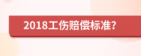 2018工伤赔偿标准？