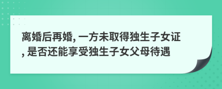 离婚后再婚, 一方未取得独生子女证, 是否还能享受独生子女父母待遇