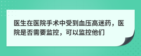 医生在医院手术中受到血压高迷药，医院是否需要监控，可以监控他们