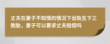 丈夫在妻子不知情的情况下出轨生下三胞胎，妻子可以要求丈夫赔偿吗