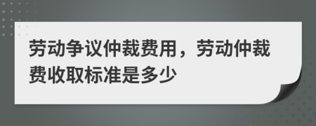 劳动争议仲裁费用，劳动仲裁费收取标准是多少