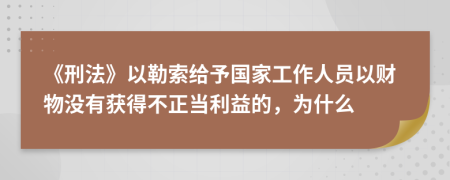 《刑法》以勒索给予国家工作人员以财物没有获得不正当利益的，为什么