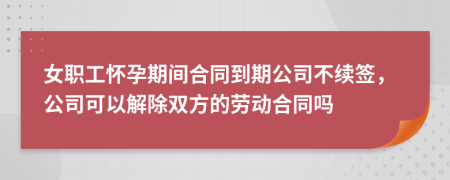 女职工怀孕期间合同到期公司不续签，公司可以解除双方的劳动合同吗