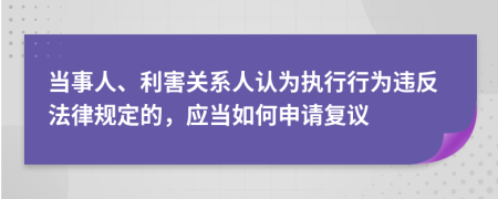 当事人、利害关系人认为执行行为违反法律规定的，应当如何申请复议