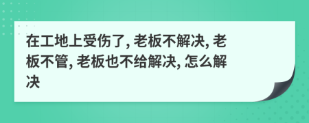 在工地上受伤了, 老板不解决, 老板不管, 老板也不给解决, 怎么解决