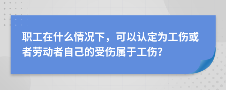 职工在什么情况下，可以认定为工伤或者劳动者自己的受伤属于工伤？