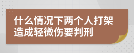 什么情况下两个人打架造成轻微伤要判刑