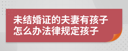 未结婚证的夫妻有孩子怎么办法律规定孩子