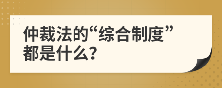 仲裁法的“综合制度”都是什么？