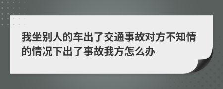 我坐别人的车出了交通事故对方不知情的情况下出了事故我方怎么办