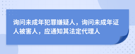 询问未成年犯罪嫌疑人，询问未成年证人被害人，应通知其法定代理人