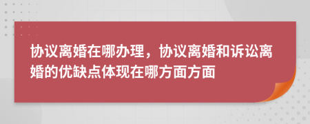 协议离婚在哪办理，协议离婚和诉讼离婚的优缺点体现在哪方面方面