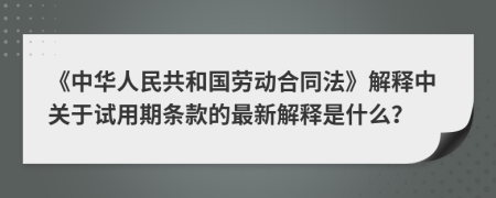 《中华人民共和国劳动合同法》解释中关于试用期条款的最新解释是什么？