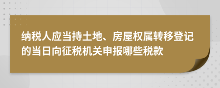 纳税人应当持土地、房屋权属转移登记的当日向征税机关申报哪些税款