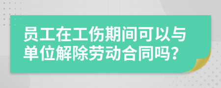 员工在工伤期间可以与单位解除劳动合同吗？