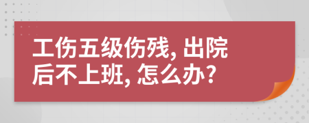 工伤五级伤残, 出院后不上班, 怎么办?