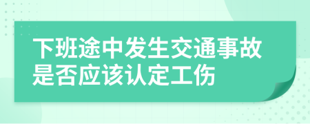 下班途中发生交通事故是否应该认定工伤