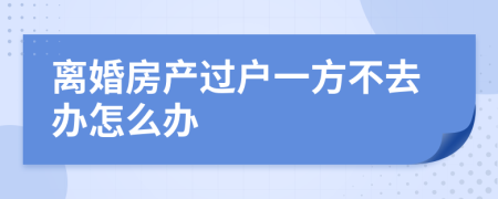 离婚房产过户一方不去办怎么办