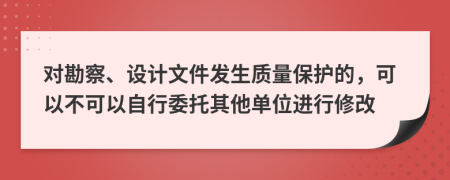 对勘察、设计文件发生质量保护的，可以不可以自行委托其他单位进行修改