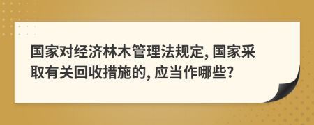 国家对经济林木管理法规定, 国家采取有关回收措施的, 应当作哪些?