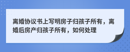 离婚协议书上写明房子归孩子所有，离婚后房产归孩子所有，如何处理