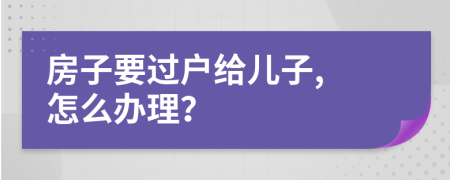 房子要过户给儿子, 怎么办理？