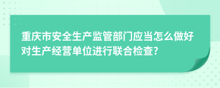 重庆市安全生产监管部门应当怎么做好对生产经营单位进行联合检查?