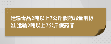 运输毒品2吨以上7公斤假药罪量刑标准 运输2吨以上7公斤假药罪