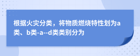 根据火灾分类，将物质燃烧特性划为a类、b类-a--d类类别分为