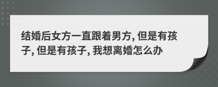 结婚后女方一直跟着男方, 但是有孩子, 但是有孩子, 我想离婚怎么办
