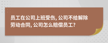 员工在公司上班受伤, 公司不给解除劳动合同, 公司怎么赔偿员工?