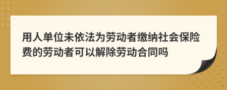 用人单位未依法为劳动者缴纳社会保险费的劳动者可以解除劳动合同吗