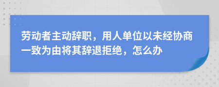 劳动者主动辞职，用人单位以未经协商一致为由将其辞退拒绝，怎么办